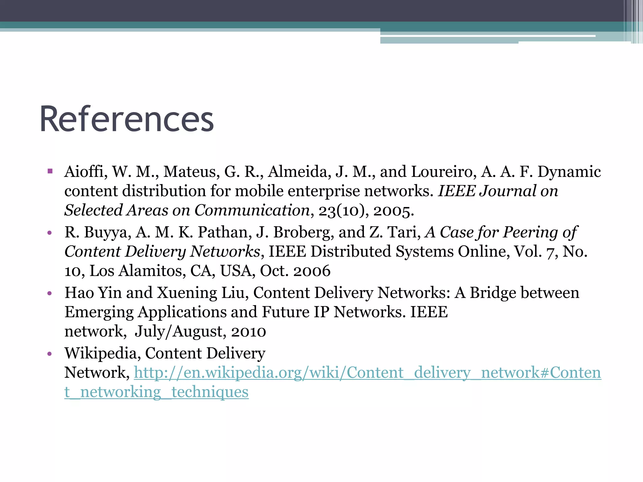 References
 Aioffi, W. M., Mateus, G. R., Almeida, J. M., and Loureiro, A. A. F. Dynamic
content distribution for mobile enterprise networks. IEEE Journal on
Selected Areas on Communication, 23(10), 2005.
• R. Buyya, A. M. K. Pathan, J. Broberg, and Z. Tari, A Case for Peering of
Content Delivery Networks, IEEE Distributed Systems Online, Vol. 7, No.
10, Los Alamitos, CA, USA, Oct. 2006
• Hao Yin and Xuening Liu, Content Delivery Networks: A Bridge between
Emerging Applications and Future IP Networks. IEEE
network, July/August, 2010
• Wikipedia, Content Delivery
Network, http://en.wikipedia.org/wiki/Content_delivery_network#Conten
t_networking_techniques

 