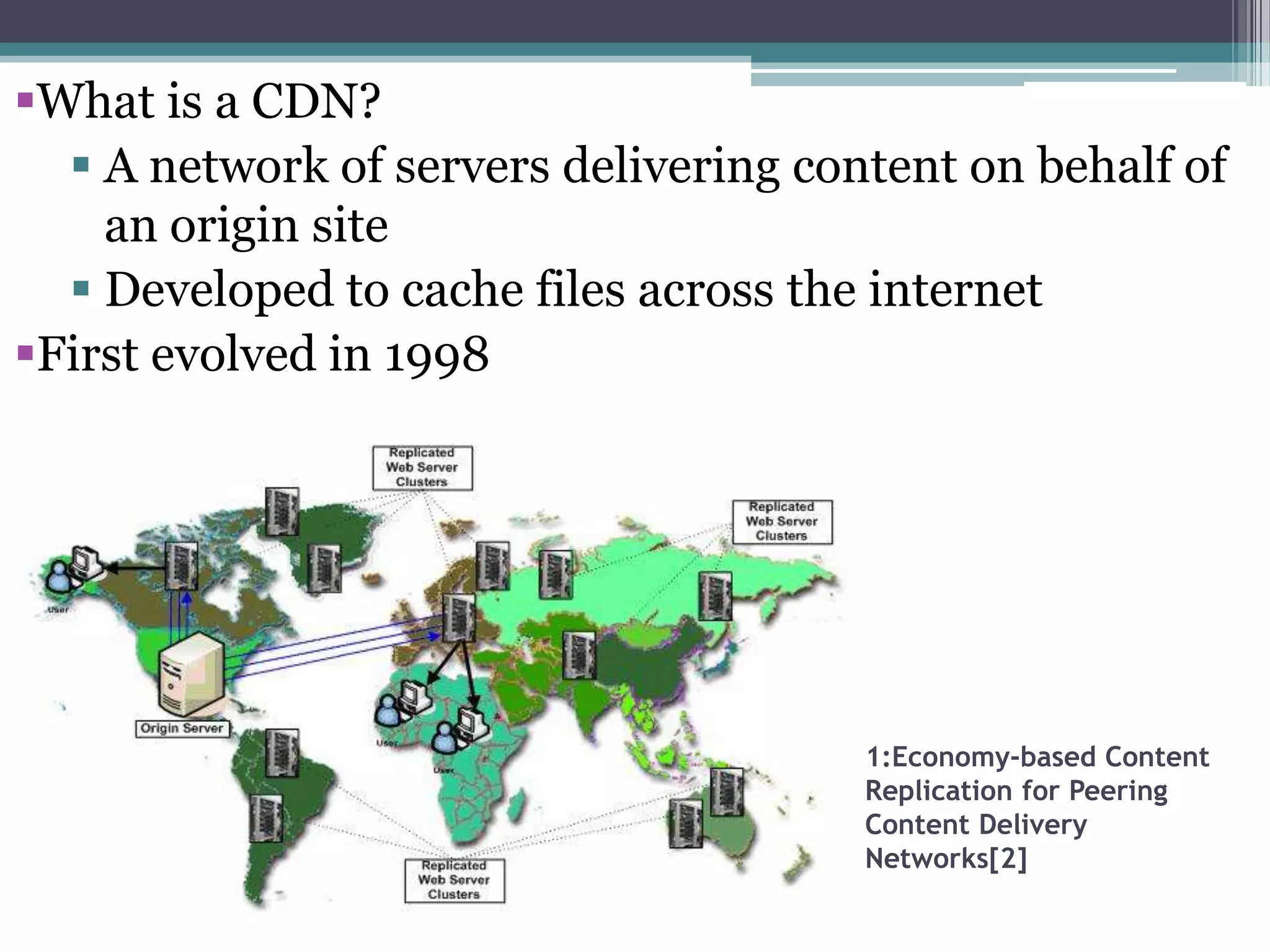 What is a CDN?
 A network of servers delivering content on behalf of
an origin site
 Developed to cache files across the internet
First evolved in 1998

1:Economy-based Content
Replication for Peering
Content Delivery
Networks[2]

 