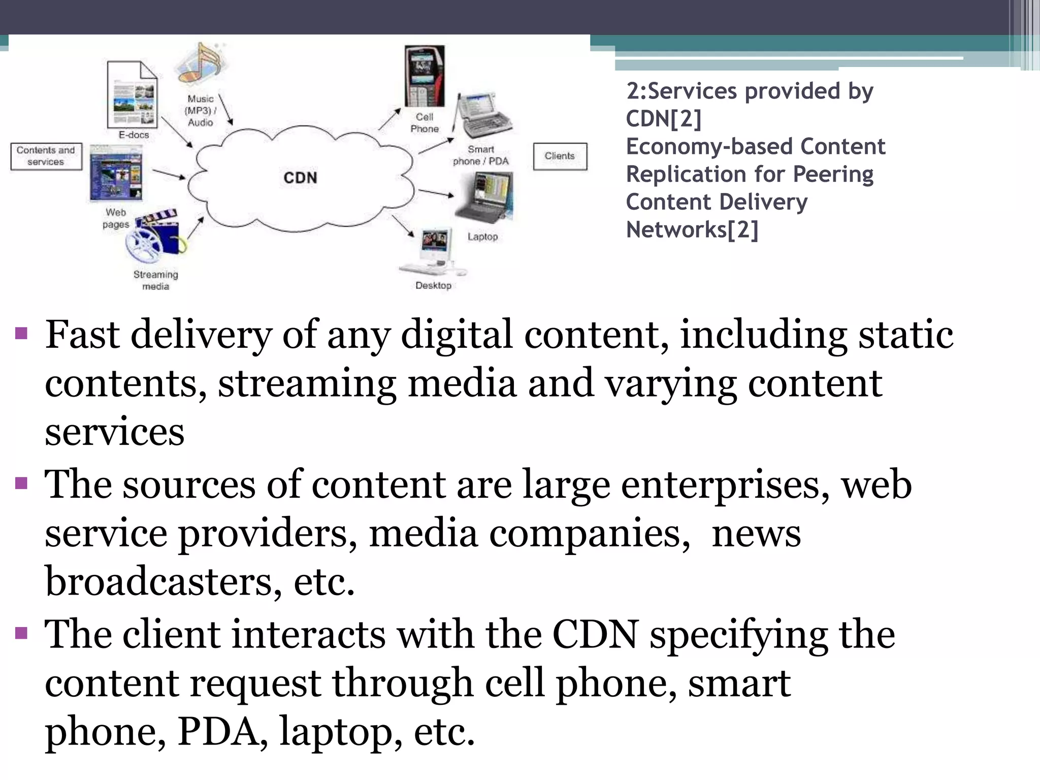 2:Services provided by
CDN[2]
Economy-based Content
Replication for Peering
Content Delivery
Networks[2]

 Fast delivery of any digital content, including static
contents, streaming media and varying content
services
 The sources of content are large enterprises, web
service providers, media companies, news
broadcasters, etc.
 The client interacts with the CDN specifying the
content request through cell phone, smart
phone, PDA, laptop, etc.

 