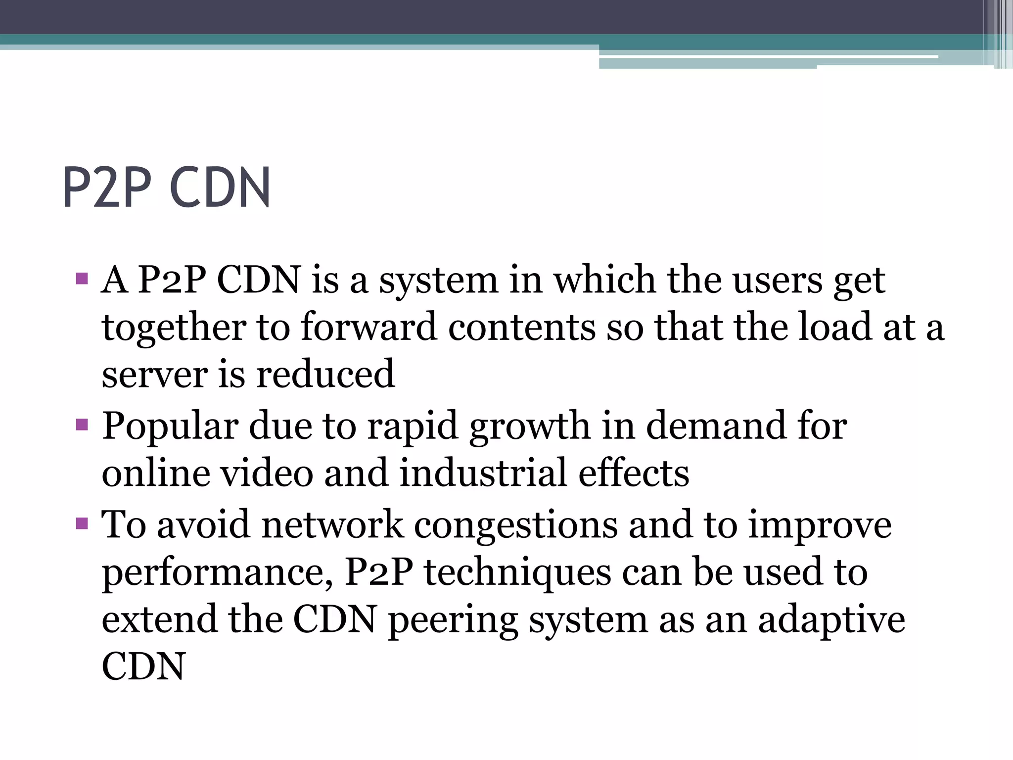 P2P CDN
 A P2P CDN is a system in which the users get
together to forward contents so that the load at a
server is reduced
 Popular due to rapid growth in demand for
online video and industrial effects
 To avoid network congestions and to improve
performance, P2P techniques can be used to
extend the CDN peering system as an adaptive
CDN

 