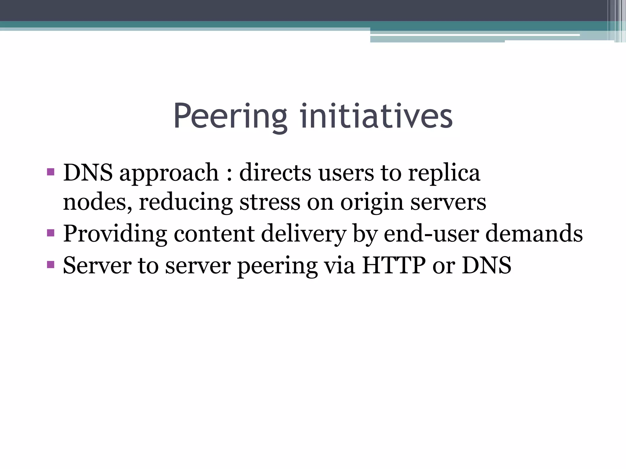 Peering initiatives
 DNS approach : directs users to replica
nodes, reducing stress on origin servers
 Providing content delivery by end-user demands
 Server to server peering via HTTP or DNS

 