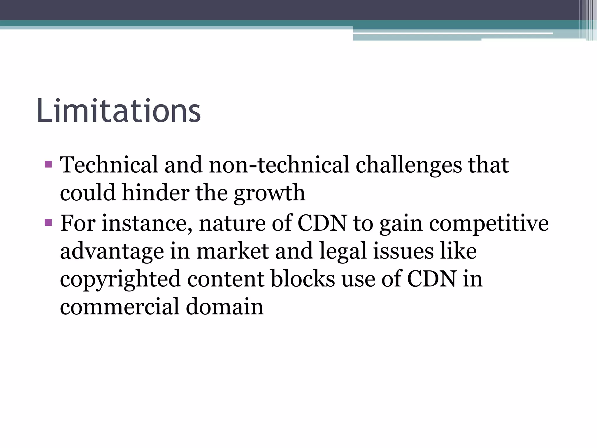 Limitations
 Technical and non-technical challenges that
could hinder the growth
 For instance, nature of CDN to gain competitive
advantage in market and legal issues like
copyrighted content blocks use of CDN in
commercial domain

 