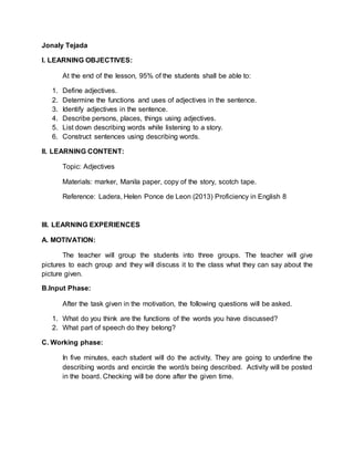 I. LEARNING OBJECTIVES:
At the end of the lesson, 95% of the students shall be able to:
1. Define adjectives.
2. Determine the functions and uses of adjectives in the sentence.
3. Identify adjectives in the sentence.
4. Describe persons, places, things using adjectives.
5. List down describing words while listening to a story.
6. Construct sentences using describing words.
II. LEARNING CONTENT:
Topic: Adjectives
Materials: marker, Manila paper, copy of the story, scotch tape.
Reference: Ladera, Helen Ponce de Leon (2013) Proficiency in English 8
III. LEARNING EXPERIENCES
A. MOTIVATION:
The teacher will group the students into three groups. The teacher will give
pictures to each group and they will discuss it to the class what they can say about the
picture given.
B.Input Phase:
After the task given in the motivation, the following questions will be asked.
1. What do you think are the functions of the words you have discussed?
2. What part of speech do they belong?
C. Working phase:
In five minutes, each student will do the activity. They are going to underline the
describing words and encircle the word/s being described. Activity will be posted
in the board. Checking will be done after the given time.
D. Application:
 