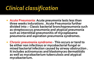  Acute Pneumonia: Acute pneumonia lasts less than
three weeks indurations . Acute Pneumonia further
divided into :- Classic bacterial bronchopneumonia such
as streptococcus pneumonia and atypical pneumonia
such as interstitial pneumonitis of mycoplasama
pneumonia and aspiration pneumonia syndromes.
 Chronic pneumonia syndrome:- This occurs or tend to
be either non infectious or mycobacterial fungal or
mixed bacterial infection caused by airway obstruction .
It includes actinomyces and blastomyces dermatitidis
as well as mycobacterium tuberculosis and atypical
mycobacterium.
 