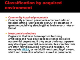  Community Acquired pneumonia
 Community acquired pneumonia occurs outsides of
hospital setting .Most people get CAP by breathing in
germs (especially by sleeping)that live in mouth nose or
throat
 Nosocomial and others
Organisms that have been exposed to strong
antibiotics and have developed resistance are called
nosocomial organisms. If they enter the lungs, a person
may develop nosocomial pneumonia. Resistant bacteria
are often found in nursing homes and hospitals. An
example is MRSA, or methicillin-resistant Staph aureus,
which can cause skin infections as well as pneumonia.
 