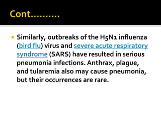  Similarly, outbreaks of the H5N1 influenza
(bird flu) virus and severe acute respiratory
syndrome (SARS) have resulted in serious
pneumonia infections. Anthrax, plague,
and tularemia also may cause pneumonia,
but their occurrences are rare.
 