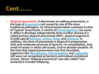  Atypical pneumonia :It also known as walking pneumonia, is
the type of pneumonia not caused by one of the more
traditional pathogens. Its clinical presentation contrasts to that
of "typical" pneumonia. A variety of microorganisms can cause
it. When it develops independently from another disease it is
called primary atypical pneumonia (PAP). atypical organisms
include special bacteria, viruses, fungi, and protozoa. In
addition, this form of pneumonia is atypical in presentation
with only moderate amounts of sputum, no consolidation, only
small increases in white cell counts, and no alveolar exudate. At
the time that atypical pneumonia was first described,
organisms like Mycoplasma, Chlamydophila, and Legionella
still were not recognized as bacteria and instead considered
viruses. Hence "atypical pneumonia" was also called "non-
bacterial.It includes following.
 