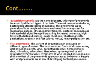  Bacterial pneumonia : As the name suggests, this type of pneumonia
is caused by different types of bacteria.The most pneumonia inducing
bacterium is Streptococcus pneumonia.This pneumonia types
generally affects people who have weakened immune system for
reasons like old age, illness, malnutrition etc. Bacterial pneumonia is
indicated with signs like rapid breathing, increased pulse rate, high
fever with chills and shaking, acute chest pain, chattering teeth,
palpitations, greenish and rust colored mucus, heavy perspiration etc.
 Viral pneumonia :This variant of pneumonia can be caused by
different types of viruses.The most common forms of viruses causing
viral pneumonia are flu virus, parainfluenza virus, herpes simplex
virus, rhinovirus, adenovirus, Hantavirus, cytomegalovirus and
respiratory syncytial virus. Symptoms of virus induced pneumonia are
similar to that of the pneumonia episodes caused by bacteria. People
with viral pneumonia are at risk of developing bacterial pneumonia.
 