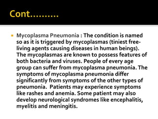  Mycoplasma Pneumonia : The condition is named
so as it is triggered by mycoplasmas (tiniest free-
living agents causing diseases in human beings).
The mycoplasmas are known to possess features of
both bacteria and viruses. People of every age
group can suffer from mycoplasma pneumonia.The
symptoms of mycoplasma pneumonia differ
significantly from symptoms of the other types of
pneumonia. Patients may experience symptoms
like rashes and anemia. Some patient may also
develop neurological syndromes like encephalitis,
myelitis and meningitis.
 