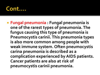  Fungal pneumonia : Fungal pneumonia is
one of the rarest types of pneumonia.The
fungus causing this type of pneumonia is
Pneumocystis carinii.This pneumonia types
is also more common among people with
weak immune system. Often pneumocystis
carina pneumonia is described as a
complication experienced by AIDS patients.
Cancer patients are also at risk of
pneumocystis carinii pneumonia.
 