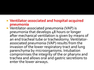  Ventilator-associated and hospital-acquired
pneumonia
 Ventilator-associated pneumonia (VAP) is
pneumonia that develops 48 hours or longer
after mechanical ventilation is given by means of
an end tracheal tube or tracheotomy.Ventilator-
associated pneumonia (VAP) results from the
invasion of the lower respiratory tract and lung
parenchyma by microorganisms. Intubation
compromises the integrity of the or pharynx and
trachea and allows oral and gastric secretions to
enter the lower airways.
 