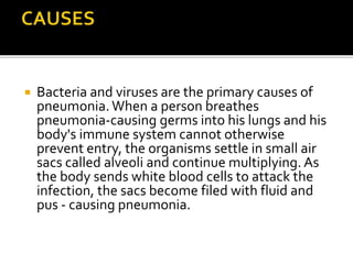  Bacteria and viruses are the primary causes of
pneumonia.When a person breathes
pneumonia-causing germs into his lungs and his
body's immune system cannot otherwise
prevent entry, the organisms settle in small air
sacs called alveoli and continue multiplying. As
the body sends white blood cells to attack the
infection, the sacs become filed with fluid and
pus - causing pneumonia.
 
