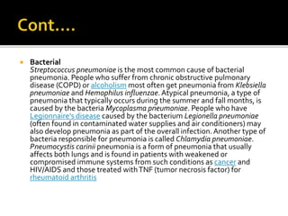  Bacterial
Streptococcus pneumoniae is the most common cause of bacterial
pneumonia. People who suffer from chronic obstructive pulmonary
disease (COPD) or alcoholism most often get pneumonia from Klebsiella
pneumoniae and Hemophilus influenzae.Atypical pneumonia, a type of
pneumonia that typically occurs during the summer and fall months, is
caused by the bacteria Mycoplasma pneumoniae. People who have
Legionnaire's disease caused by the bacterium Legionella pneumoniae
(often found in contaminated water supplies and air conditioners) may
also develop pneumonia as part of the overall infection.Another type of
bacteria responsible for pneumonia is called Chlamydia pneumoniae.
Pneumocystis carinii pneumonia is a form of pneumonia that usually
affects both lungs and is found in patients with weakened or
compromised immune systems from such conditions as cancer and
HIV/AIDS and those treated withTNF (tumor necrosis factor) for
rheumatoid arthritis
 