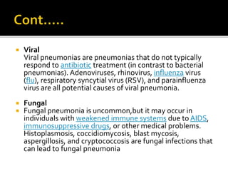  Viral
Viral pneumonias are pneumonias that do not typically
respond to antibiotic treatment (in contrast to bacterial
pneumonias). Adenoviruses, rhinovirus, influenza virus
(flu), respiratory syncytial virus (RSV), and parainfluenza
virus are all potential causes of viral pneumonia.
 Fungal
 Fungal pneumonia is uncommon,but it may occur in
individuals with weakened immune systems due to AIDS,
immunosuppressive drugs, or other medical problems.
Histoplasmosis, coccidiomycosis, blast mycosis,
aspergillosis, and cryptococcosis are fungal infections that
can lead to fungal pneumonia
 