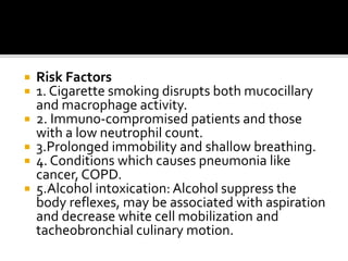  Risk Factors
 1. Cigarette smoking disrupts both mucocillary
and macrophage activity.
 2. Immuno-compromised patients and those
with a low neutrophil count.
 3.Prolonged immobility and shallow breathing.
 4. Conditions which causes pneumonia like
cancer, COPD.
 5.Alcohol intoxication: Alcohol suppress the
body reflexes, may be associated with aspiration
and decrease white cell mobilization and
tacheobronchial culinary motion.
 