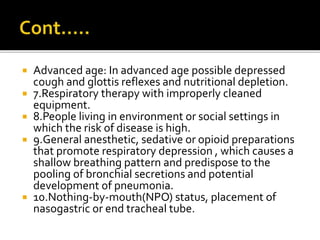  Advanced age: In advanced age possible depressed
cough and glottis reflexes and nutritional depletion.
 7.Respiratory therapy with improperly cleaned
equipment.
 8.People living in environment or social settings in
which the risk of disease is high.
 9.General anesthetic, sedative or opioid preparations
that promote respiratory depression , which causes a
shallow breathing pattern and predispose to the
pooling of bronchial secretions and potential
development of pneumonia.
 10.Nothing-by-mouth(NPO) status, placement of
nasogastric or end tracheal tube.
 