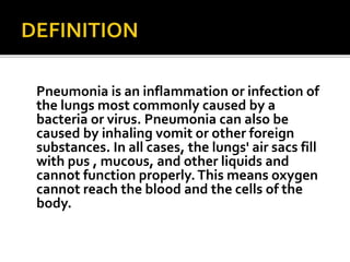 Pneumonia is an inflammation or infection of
the lungs most commonly caused by a
bacteria or virus. Pneumonia can also be
caused by inhaling vomit or other foreign
substances. In all cases, the lungs' air sacs fill
with pus , mucous, and other liquids and
cannot function properly.This means oxygen
cannot reach the blood and the cells of the
body.
 