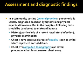  In a community setting (general practice), pneumonia is
usually diagnosed based on symptoms and physical
examination alone. But in the hospitals following tests
should be conducted to make a diagnose
 History( particularly of a recent respiratory infection),
physical examination.
 Chest x-rays can reveal areas of opacity (seen as white)
which represent consolidation.
 Chest CT (computed tomography) can reveal
pneumonia that is not seen on chest x-ray.
 