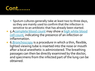  Sputum cultures generally take at least two to three days,
so they are mainly used to confirm that the infection is
sensitive to an antibiotic that has already been started.
 5.Acomplete blood count may show a high white blood
cell count, indicating the presence of an infection or
inflammation.
 6.Bronchoscopy is a procedure in which a thin, flexible,
lighted viewing tube is inserted into the nose or mouth
after a local anesthetic is administered.The breathing
passages can then be directly examined by the doctor,
and specimens from the infected part of the lung can be
obtained.
 