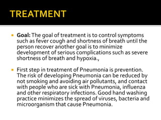  Goal:The goal of treatment is to control symptoms
such as fever cough and shortness of breath until the
person recover another goal is to minimize
development of serious complications such as severe
shortness of breath and hypoxia.,
 First step in treatment of Pneumonia is prevention.
The risk of developing Pneumonia can be reduced by
not smoking and avoiding air pollutants, and contact
with people who are sick with Pneumonia, influenza
and other respiratory infections. Good hand washing
practice minimizes the spread of viruses, bacteria and
microorganism that cause Pneumonia.
 