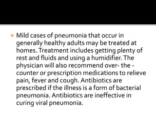  Mild cases of pneumonia that occur in
generally healthy adults may be treated at
homes.Treatment includes getting plenty of
rest and fluids and using a humidifier.The
physician will also recommend over- the -
counter or prescription medications to relieve
pain, fever and cough. Antibiotics are
prescribed if the illness is a form of bacterial
pneumonia.Antibiotics are ineffective in
curing viral pneumonia.
 