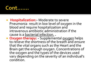  Hospitalization:- Moderate to severe
Pneumonia result in low level of oxygen in the
blood and require hospitalization and
intravenous antibiotic administration if the
cause is a bacterial infection. .
 Oxygen therapy: - Supplemental oxygen helps
to relieve the shortness of the breath and ensure
that the vital organs such as the Heart and the
Brain get the enough oxygen. Concentrations of
the oxygen and the types of the devices used
vary depending on the severity of an individual's
condition.
 