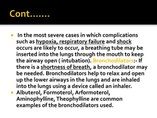  In the most severe cases in which complications
such as hypoxia, respiratory failure and shock
occurs are likely to occur, a breathing tube may be
inserted into the lungs through the mouth to keep
the airway open ( intubation). Bronchodilators:- If
there is a shortness of breath, a bronchodilator may
be needed. Bronchodilators help to relax and open
up the lower airways in the lungs and are inhaled
into the lungs using a device called an inhaler.
 Albuterol, Formoterol, Arformoterol,
Aminophylline,Theophylline are common
examples of the bronchodilators used.
 