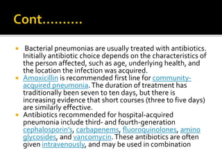  Bacterial pneumonias are usually treated with antibiotics.
Initially antibiotic choice depends on the characteristics of
the person affected, such as age, underlying health, and
the location the infection was acquired.
 Amoxicillin is recommended first line for community-
acquired pneumonia.The duration of treatment has
traditionally been seven to ten days, but there is
increasing evidence that short courses (three to five days)
are similarly effective.
 Antibiotics recommended for hospital-acquired
pneumonia include third- and fourth-generation
cephalosporin’s, carbapenems, fluoroquinolones, amino
glycosides, and vancomycin.These antibiotics are often
given intravenously, and may be used in combination
 