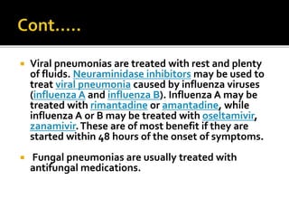  Viral pneumonias are treated with rest and plenty
of fluids. Neuraminidase inhibitors may be used to
treat viral pneumonia caused by influenza viruses
(influenza A and influenza B). Influenza A may be
treated with rimantadine or amantadine, while
influenza A or B may be treated with oseltamivir,
zanamivir.These are of most benefit if they are
started within 48 hours of the onset of symptoms.
 Fungal pneumonias are usually treated with
antifungal medications.
 