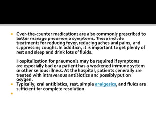  Over-the-counter medications are also commonly prescribed to
better manage pneumonia symptoms.These include
treatments for reducing fever, reducing aches and pains, and
suppressing coughs. In addition, it is important to get plenty of
rest and sleep and drink lots of fluids.
Hospitalization for pneumonia may be required if symptoms
are especially bad or a patient has a weakened immune system
or other serious illness. At the hospital, patients generally are
treated with intravenous antibiotics and possibly put on
oxygen.
 Typically, oral antibiotics, rest, simple analgesics, and fluids are
sufficient for complete resolution.

 