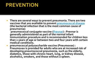  There are several ways to prevent pneumonia.There are two
vaccines that are available to prevent pneumococcal disease
(the bacterial infection that is the most common cause of
pneumonia):
pneumococcal conjugate vaccine (Prevnar) : Prevnar is
generally administered as part of the normal infant
immunization procedure and is recommended for children less
than 2 years of age or between two and four years with certain
medical conditions.
 pneumococcal polysaccharide vaccine (Pneumovax) :
Pneumovax is provided for adults who are at increased risk of
developing pneumococcal pneumonia, such as the elderly,
diabetics, those with chronic heart, lung, or kidney disease,
alcoholics, smokers, and those without a spleen.
 