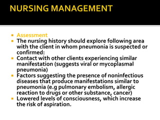  Assessment
 The nursing history should explore following area
with the client in whom pneumonia is suspected or
confirmed:
 Contact with other clients experiencing similar
manifestation (suggests viral or mycoplasmal
pneumonia)
 Factors suggesting the presence of noninfectious
diseases that produce manifestations similar to
pneumonia (e.g pulmonary embolism, allergic
reaction to drugs or other substance, cancer)
 Lowered levels of consciousness, which increase
the risk of aspiration.
 