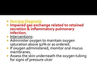  Nursing Diagnosis
 Impaired gas exchange related to retained
secretion & inflammatory pulmonary
infection.
 Interventions:
 Administer oxygen to maintain oxygen
saturation above 92% or as ordered.
 If oxygen administered, monitor oral mucus
membranes.
 Assess the skin underneath the oxygen tubing
for signs of pressure ulcer
 