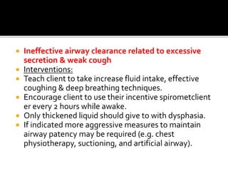  Ineffective airway clearance related to excessive
secretion & weak cough
 Interventions:
 Teach client to take increase fluid intake, effective
coughing & deep breathing techniques.
 Encourage client to use their incentive spirometclient
er every 2 hours while awake.
 Only thickened liquid should give to with dysphasia.
 If indicated more aggressive measures to maintain
airway patency may be required (e.g. chest
physiotherapy, suctioning, and artificial airway).
 
