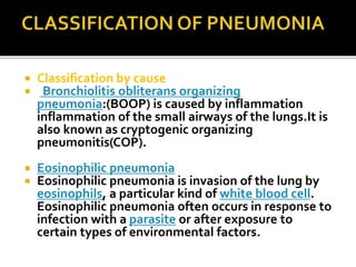  Classification by cause
 Bronchiolitis obliterans organizing
pneumonia:(BOOP) is caused by inflammation
inflammation of the small airways of the lungs.It is
also known as cryptogenic organizing
pneumonitis(COP).
 Eosinophilic pneumonia
 Eosinophilic pneumonia is invasion of the lung by
eosinophils, a particular kind of white blood cell.
Eosinophilic pneumonia often occurs in response to
infection with a parasite or after exposure to
certain types of environmental factors.
 