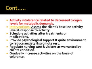  Activity intolerance related to decreased oxygen
levels for metabolic demands.
 Interventions: Assess the client’s baseline activity
level & response to activity.
 Schedule activities after treatments or
medications.
 Provide psychological support & quite environment
to reduce anxiety & promote rest.
 Regulate nursing care & visitors as warranted by
clients condition.
 Gradually increase activities on the basis of
tolerance.
 
