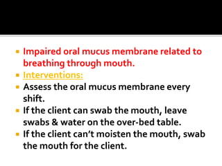  Impaired oral mucus membrane related to
breathing through mouth.
 Interventions:
 Assess the oral mucus membrane every
shift.
 If the client can swab the mouth, leave
swabs & water on the over-bed table.
 If the client can’t moisten the mouth, swab
the mouth for the client.
 