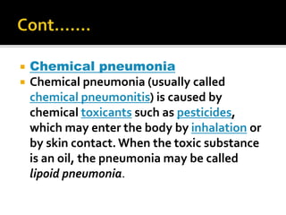  Chemical pneumonia
 Chemical pneumonia (usually called
chemical pneumonitis) is caused by
chemical toxicants such as pesticides,
which may enter the body by inhalation or
by skin contact. When the toxic substance
is an oil, the pneumonia may be called
lipoid pneumonia.
 