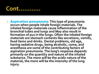  Aspiration pneumonia: This type of pneumonia
occurs when people inhale foreign materials.The
inhaled foreign materials cause inflammation of the
bronchial tubes and lungs and May also result in
formation of pus in the lungs. Often the inhaled foreign
materials are stomach contents like secretions, vomits,
food items and drinks. Dental problems, old age,
having sedative drugs, being alcoholic, coma, and
anesthesia are some of the contributing factors of
aspiration pneumonia. The lung’s response depends
primarily on the quantity and nature of the inhaled
substance.The more will be the acidic nature of the
material, the more will be the intensity of the lung
injury.
 