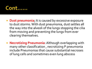 Dust pneumonia: It is caused by excessive exposure
to dust storms.With dust pneumonia, dust settles all
the way into the alveoli of the lungs stopping the cilia
from moving and preventing the lungs from ever
clearing themselves.
 Necrotizing Pneumonia: Although overlapping with
many other classification , necrotizing P pneumonia
include Pneumonias that cause substantial necroses
of lung cells and sometimes even lung abscess
 