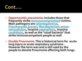  Opportunistic pneumonia: includes those that
frequently strike immunocompromised victims.
Main pathogens are cytomegalovirus,
Pneumocystis jiroveci, Mycobacterium avium-
intracellulare, invasive aspergillosis, invasive
candidiasis, as well as the "usual bacteria" that
strike immunocompetent people as well.
 Double Pneumonia: This is historical term for acute
lung injury or acute respiratory syndrome .
However the term was and is still used by the
people to denote Pneumonia affecting both lungs.
 