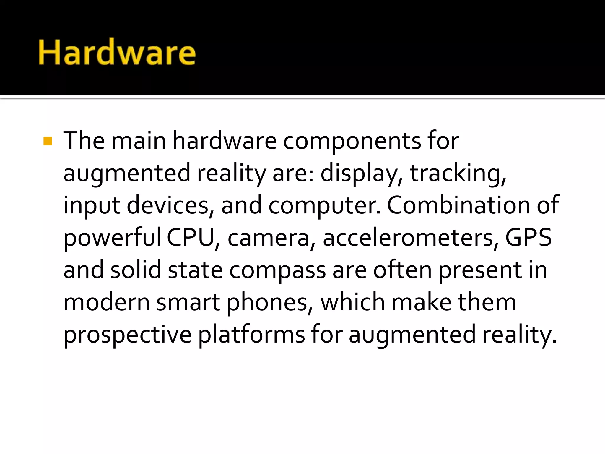  The main hardware components for
augmented reality are: display, tracking,
input devices, and computer. Combination of
powerful CPU, camera, accelerometers, GPS
and solid state compass are often present in
modern smart phones, which make them
prospective platforms for augmented reality.
 