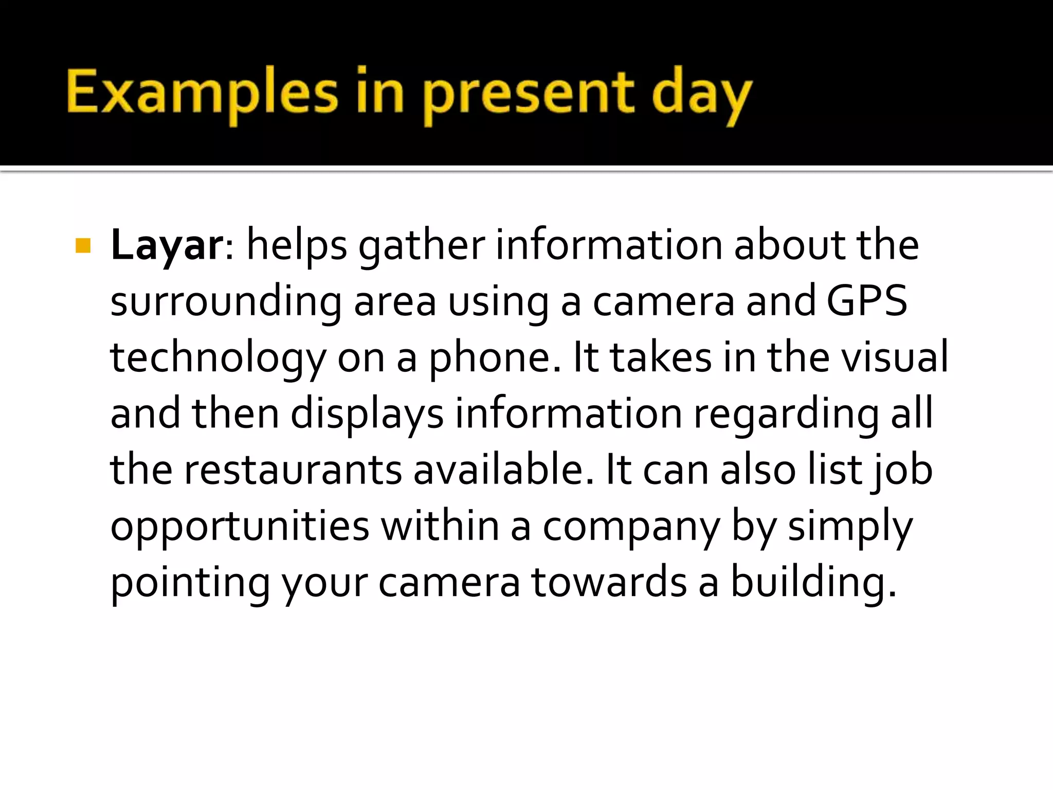  Layar: helps gather information about the
surrounding area using a camera and GPS
technology on a phone. It takes in the visual
and then displays information regarding all
the restaurants available. It can also list job
opportunities within a company by simply
pointing your camera towards a building.
 