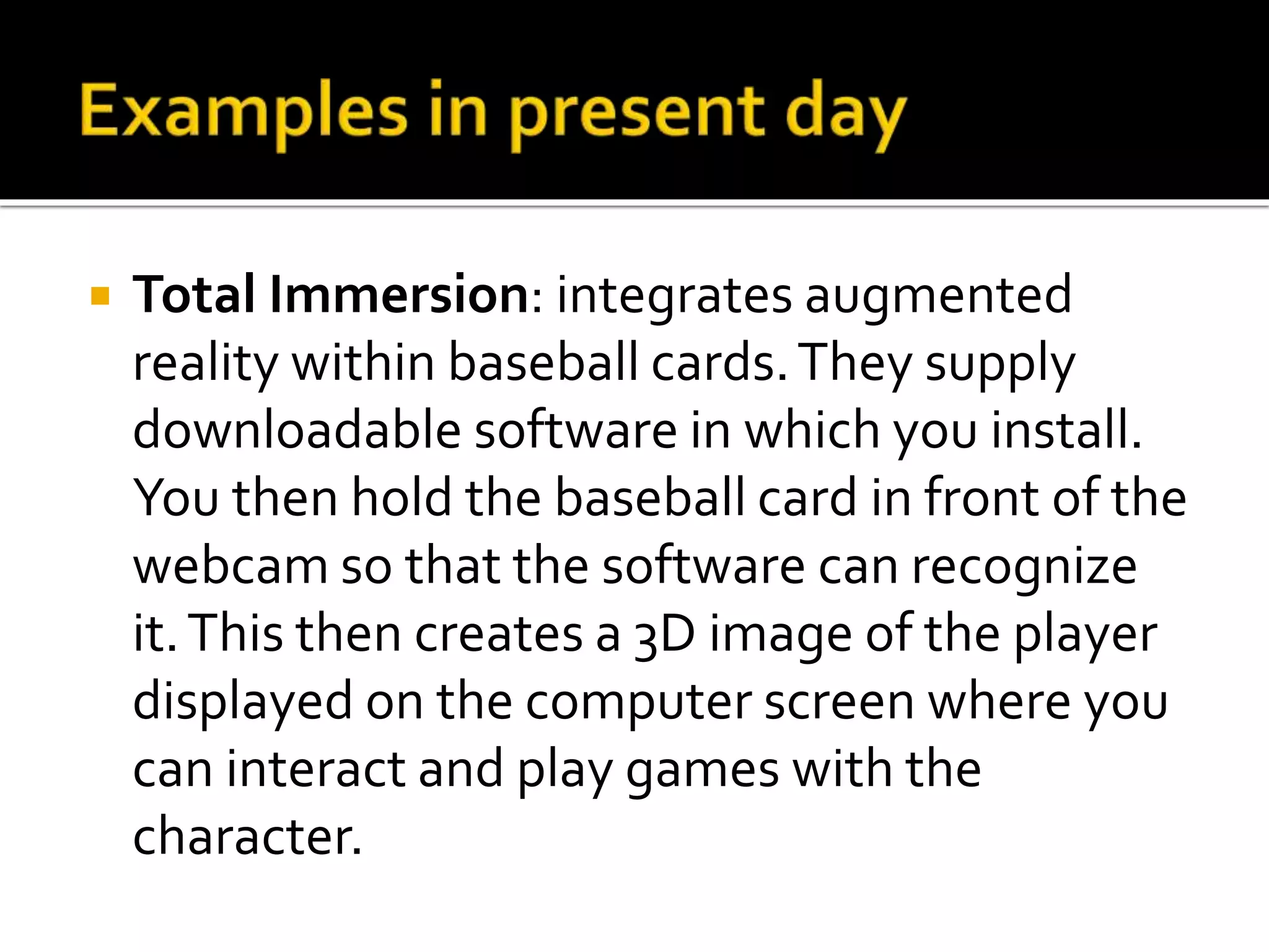  Total Immersion: integrates augmented
reality within baseball cards.They supply
downloadable software in which you install.
You then hold the baseball card in front of the
webcam so that the software can recognize
it.This then creates a 3D image of the player
displayed on the computer screen where you
can interact and play games with the
character.
 