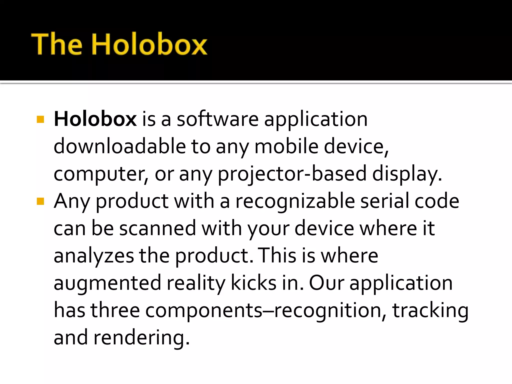  Holobox is a software application
downloadable to any mobile device,
computer, or any projector-based display.
 Any product with a recognizable serial code
can be scanned with your device where it
analyzes the product.This is where
augmented reality kicks in. Our application
has three components–recognition, tracking
and rendering.
 