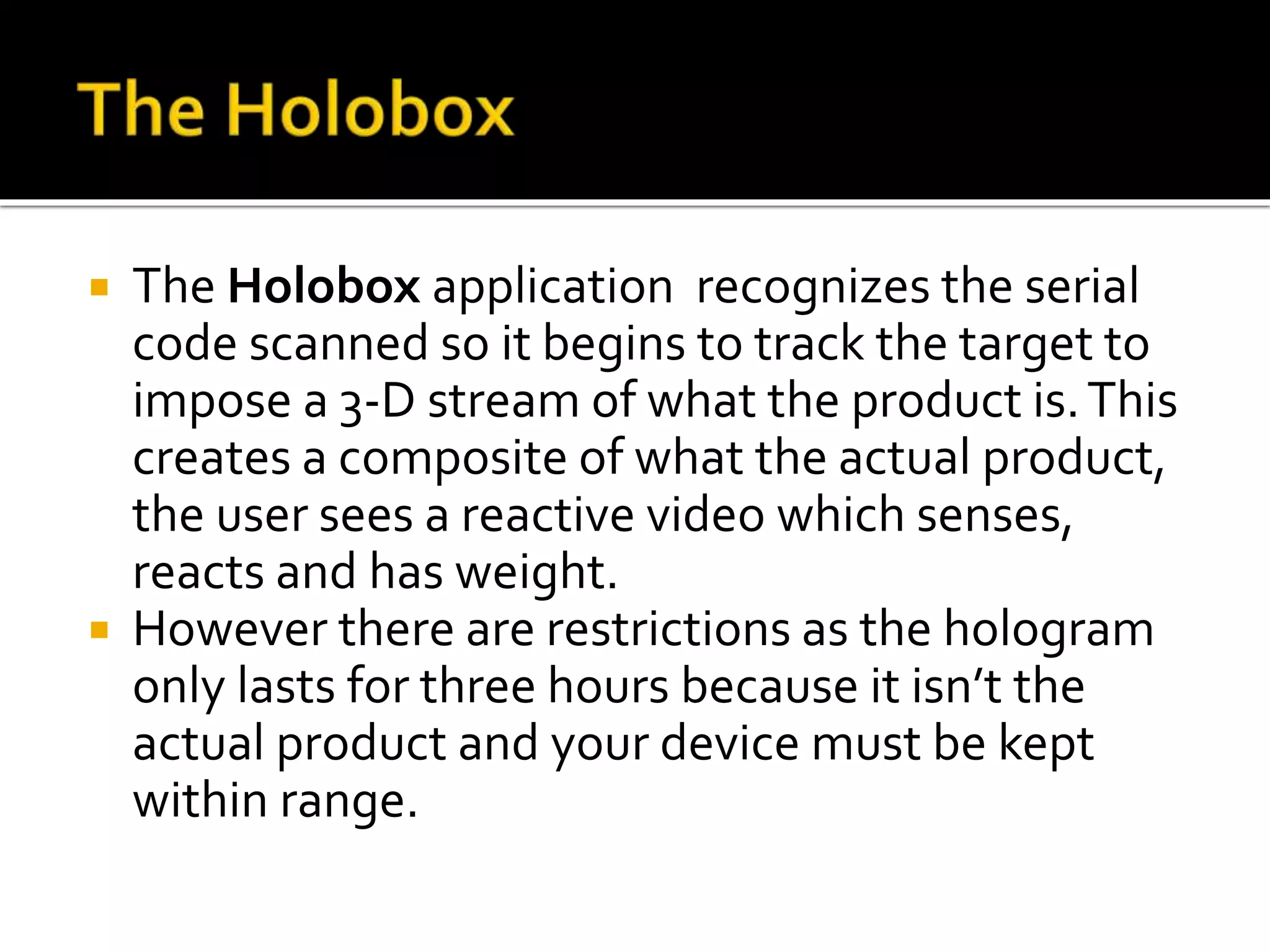  The Holobox application recognizes the serial
code scanned so it begins to track the target to
impose a 3-D stream of what the product is.This
creates a composite of what the actual product,
the user sees a reactive video which senses,
reacts and has weight.
 However there are restrictions as the hologram
only lasts for three hours because it isn’t the
actual product and your device must be kept
within range.
 