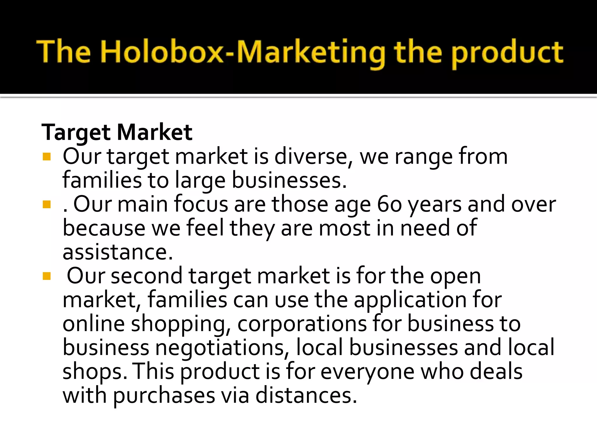 Target Market
 Our target market is diverse, we range from
families to large businesses.
 . Our main focus are those age 60 years and over
because we feel they are most in need of
assistance.
 Our second target market is for the open
market, families can use the application for
online shopping, corporations for business to
business negotiations, local businesses and local
shops.This product is for everyone who deals
with purchases via distances.
 