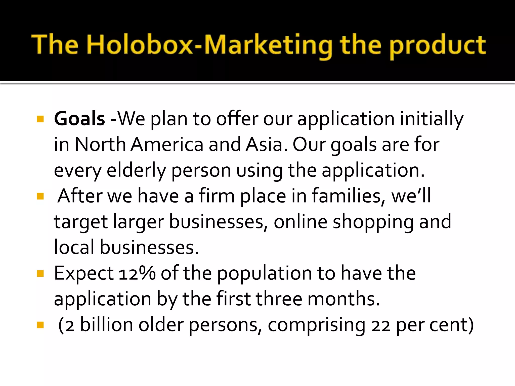  Goals -We plan to offer our application initially
in North America and Asia. Our goals are for
every elderly person using the application.
 After we have a firm place in families, we’ll
target larger businesses, online shopping and
local businesses.
 Expect 12% of the population to have the
application by the first three months.
 (2 billion older persons, comprising 22 per cent)
 