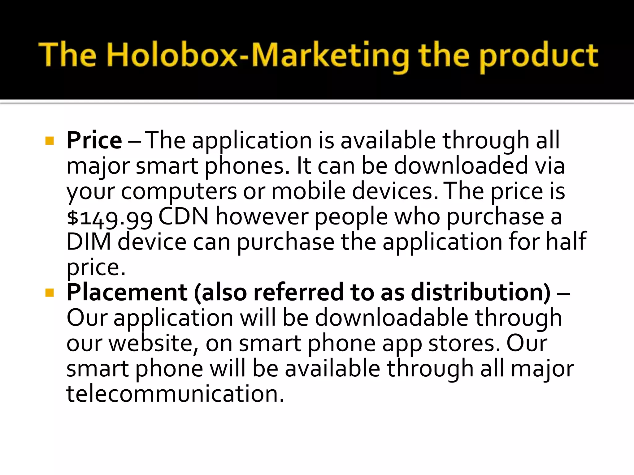  Price –The application is available through all
major smart phones. It can be downloaded via
your computers or mobile devices.The price is
$149.99 CDN however people who purchase a
DIM device can purchase the application for half
price.
 Placement (also referred to as distribution) –
Our application will be downloadable through
our website, on smart phone app stores. Our
smart phone will be available through all major
telecommunication.
 