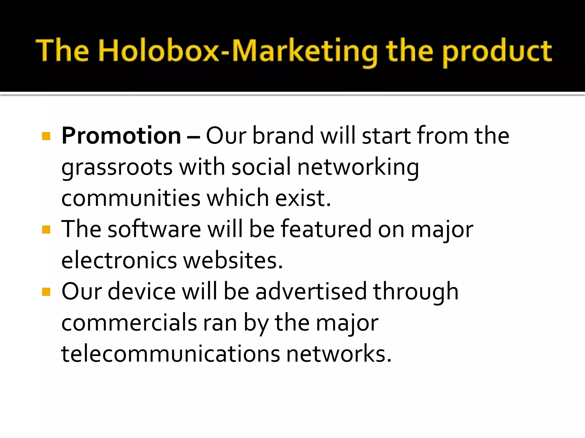  Promotion – Our brand will start from the
grassroots with social networking
communities which exist.
 The software will be featured on major
electronics websites.
 Our device will be advertised through
commercials ran by the major
telecommunications networks.
 